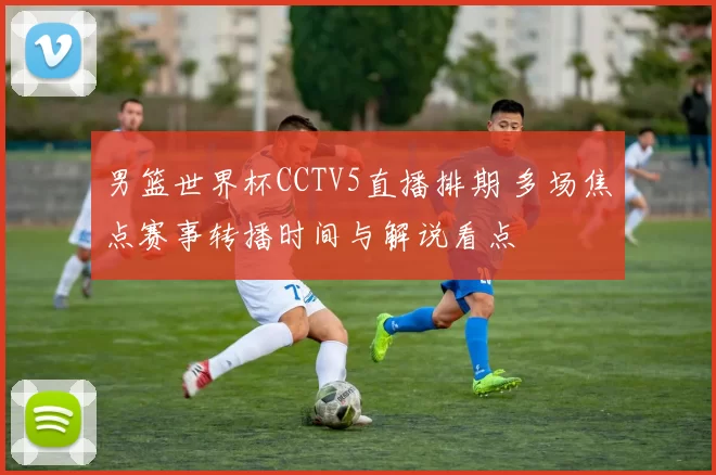 男篮世界杯CCTV5直播排期 多场焦点赛事转播时间与解说看点