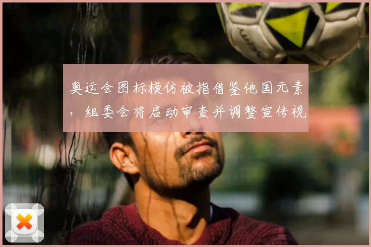 奥运会图标模仿被指借鉴他国元素,组委会将启动审查并调整宣传视觉