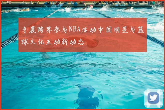 李晨跨界参与NBA活动中国明星与篮球文化互动新动态