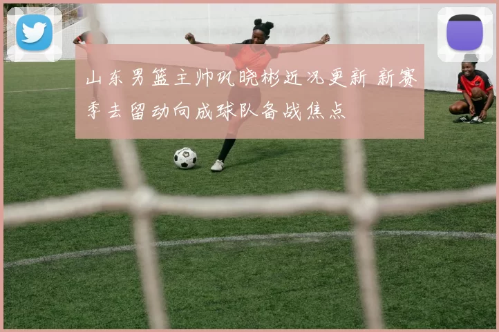 山东男篮主帅巩晓彬近况更新 新赛季去留动向成球队备战焦点