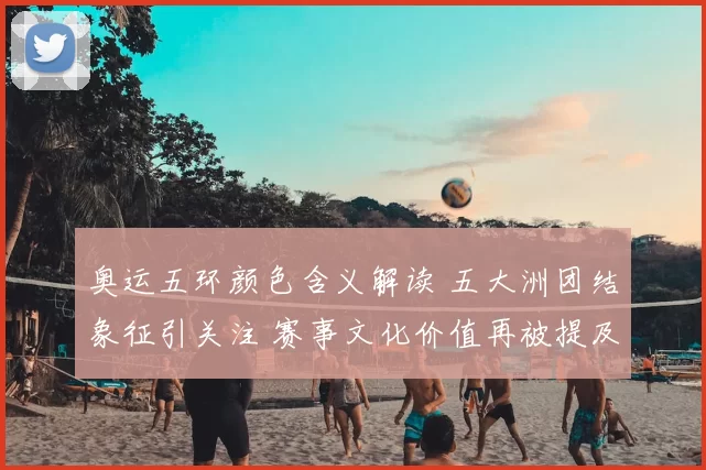 奥运五环颜色含义解读 五大洲团结象征引关注 赛事文化价值再被提及