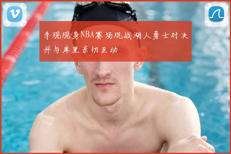 李现现身NBA赛场观战湖人勇士对决并与库里亲切互动