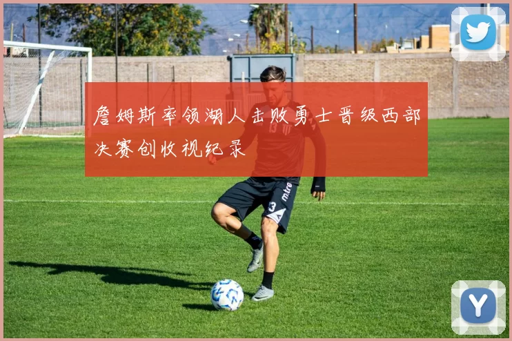 詹姆斯率领湖人击败勇士晋级西部决赛创收视纪录