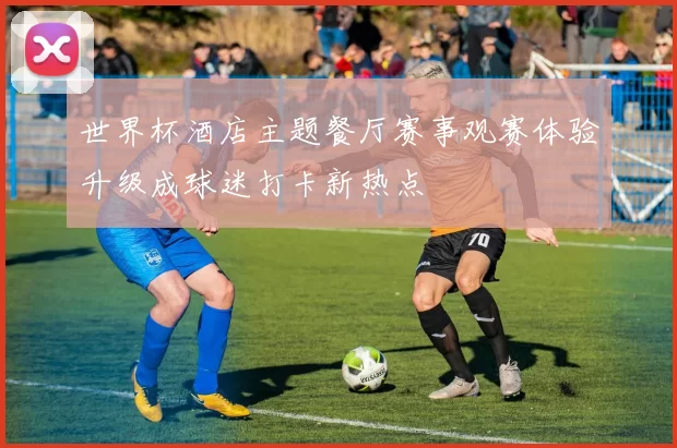 世界杯酒店主题餐厅赛事观赛体验升级成球迷打卡新热点