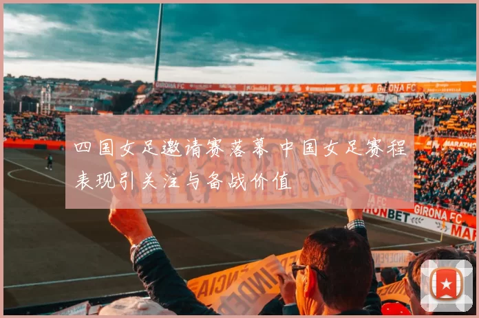 四国女足邀请赛落幕 中国女足赛程表现引关注与备战价值