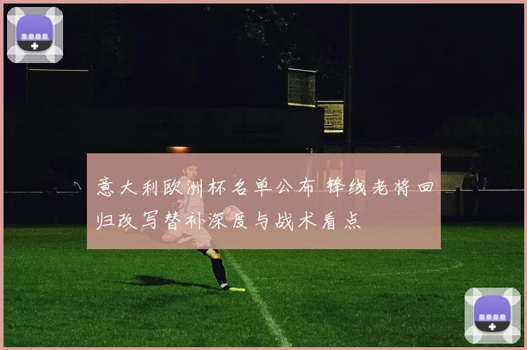 意大利欧洲杯名单公布 锋线老将回归改写替补深度与战术看点