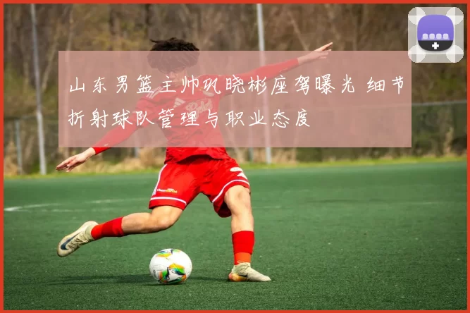 山东男篮主帅巩晓彬座驾曝光 细节折射球队管理与职业态度