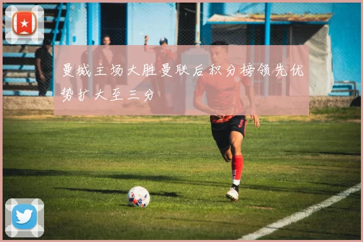 曼城主场大胜曼联后积分榜领先优势扩大至三分