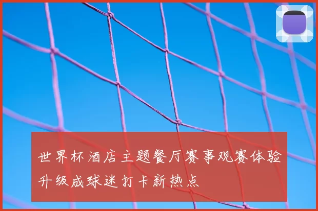 世界杯酒店主题餐厅赛事观赛体验升级成球迷打卡新热点