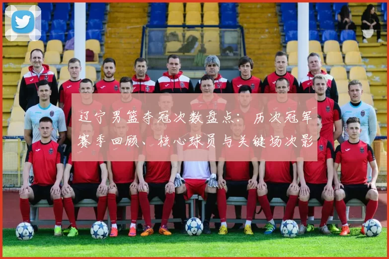辽宁男篮夺冠次数盘点：历次冠军赛季回顾、核心球员与关键场次影响解析
