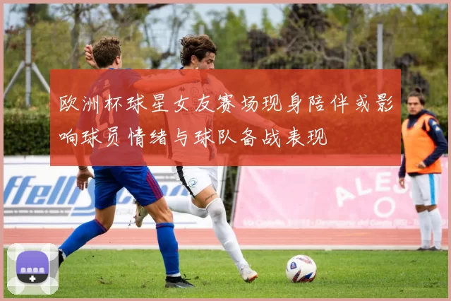 欧洲杯球星女友赛场现身陪伴或影响球员情绪与球队备战表现