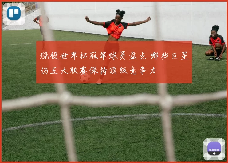 现役世界杯冠军球员盘点 哪些巨星仍五大联赛保持顶级竞争力