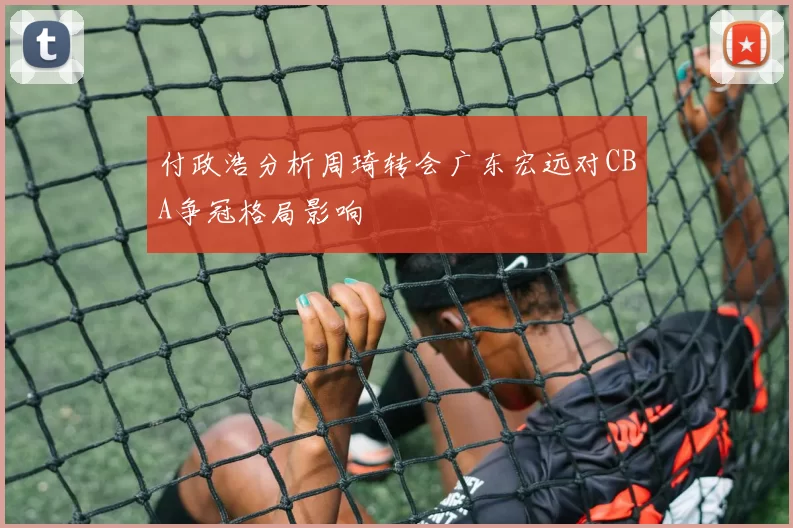 付政浩分析周琦转会广东宏远对CBA争冠格局影响