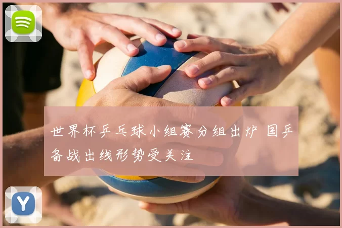 世界杯乒乓球小组赛分组出炉 国乒备战出线形势受关注