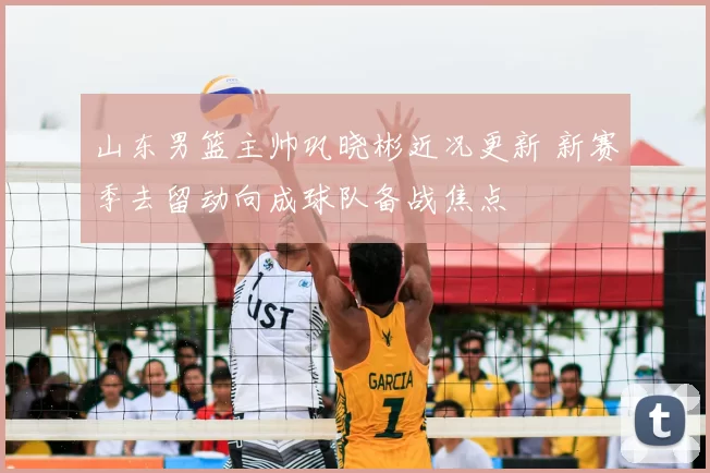 山东男篮主帅巩晓彬近况更新 新赛季去留动向成球队备战焦点