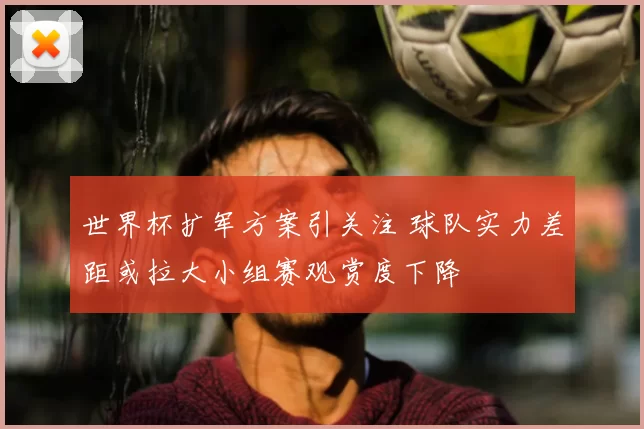 世界杯扩军方案引关注 球队实力差距或拉大小组赛观赏度下降
