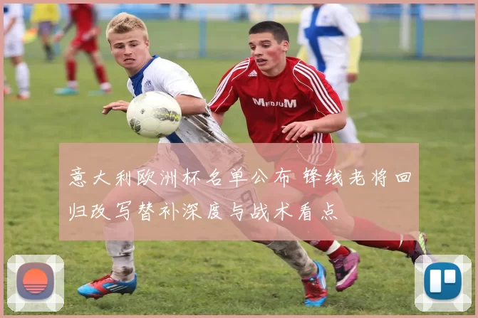 意大利欧洲杯名单公布 锋线老将回归改写替补深度与战术看点