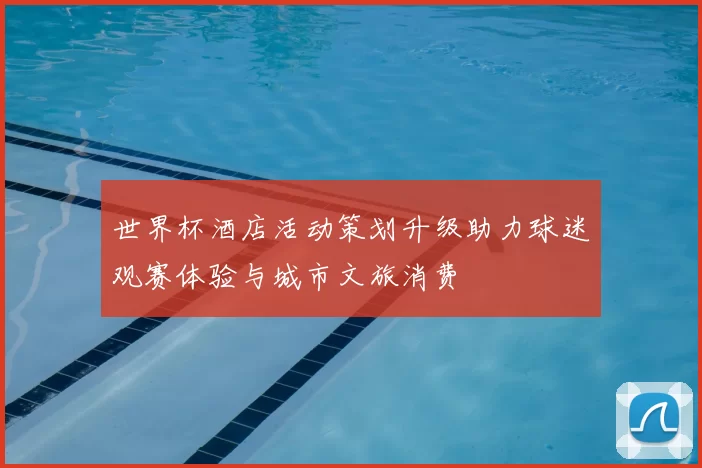 世界杯酒店活动策划升级助力球迷观赛体验与城市文旅消费