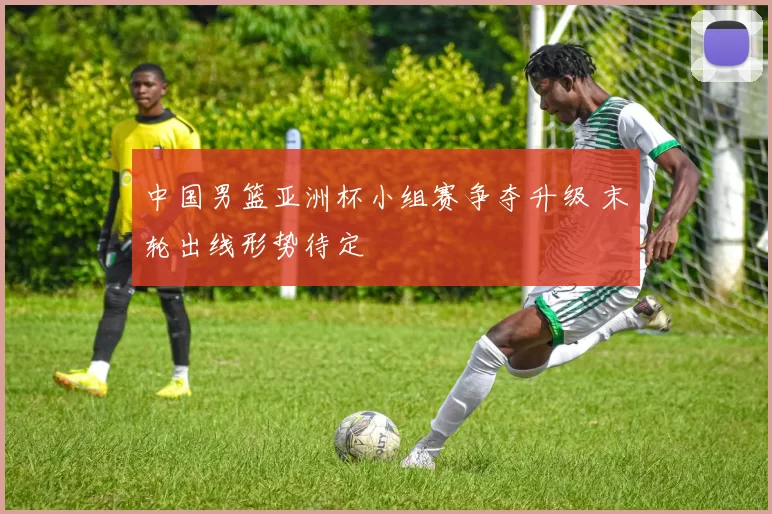 中国男篮亚洲杯小组赛争夺升级 末轮出线形势待定