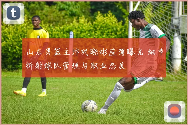 山东男篮主帅巩晓彬座驾曝光 细节折射球队管理与职业态度