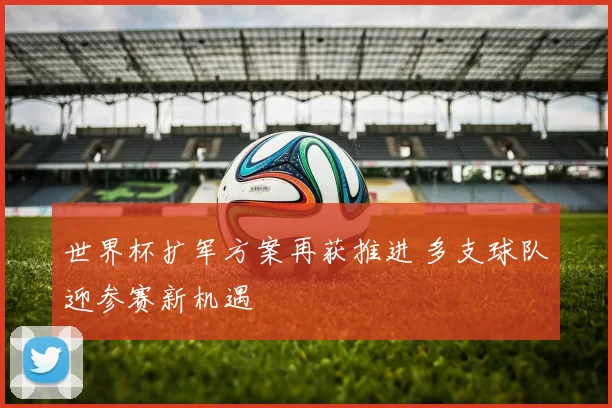 世界杯扩军方案再获推进 多支球队迎参赛新机遇