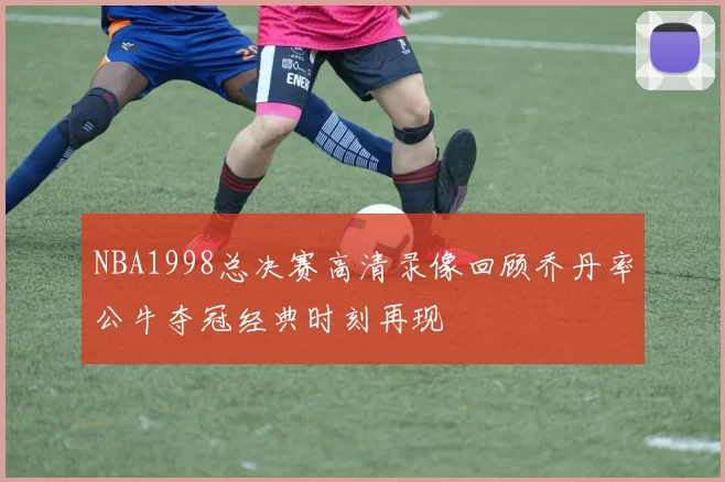 NBA1998总决赛高清录像回顾乔丹率公牛夺冠经典时刻再现