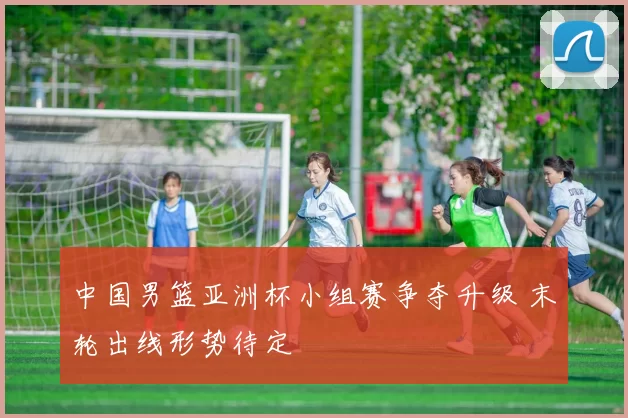 中国男篮亚洲杯小组赛争夺升级 末轮出线形势待定