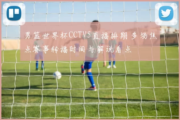 男篮世界杯CCTV5直播排期 多场焦点赛事转播时间与解说看点