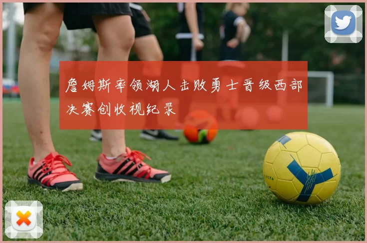 詹姆斯率领湖人击败勇士晋级西部决赛创收视纪录