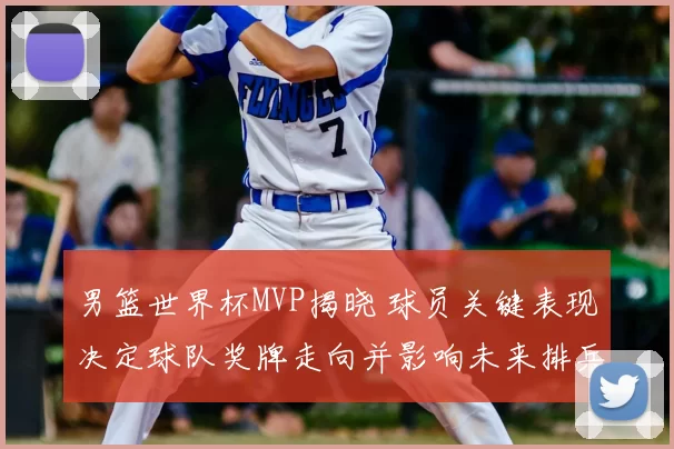 男篮世界杯MVP揭晓 球员关键表现决定球队奖牌走向并影响未来排兵布阵