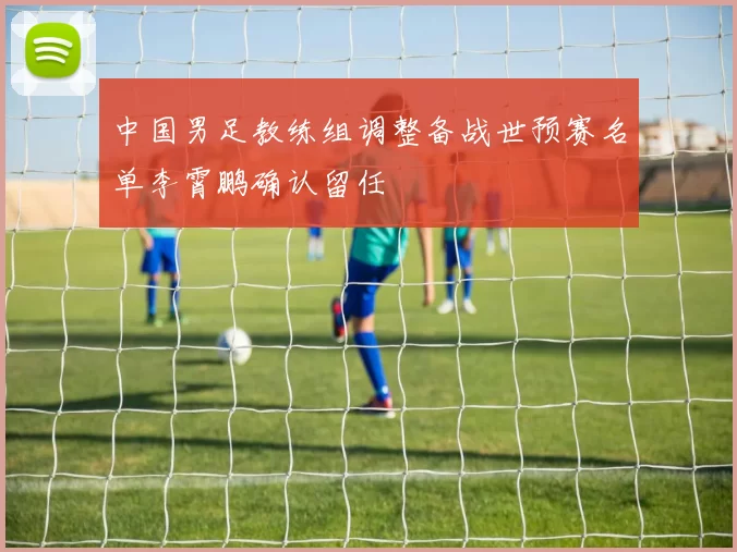 中国男足教练组调整备战世预赛名单李霄鹏确认留任