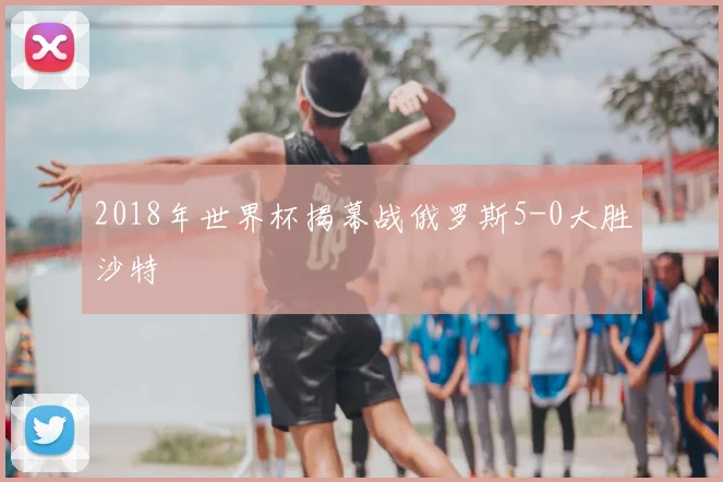 2018年世界杯揭幕战俄罗斯5-0大胜沙特