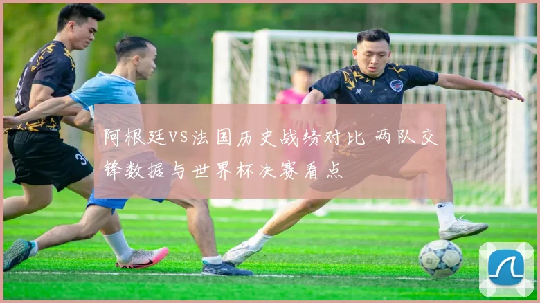 阿根廷vs法国历史战绩对比 两队交锋数据与世界杯决赛看点