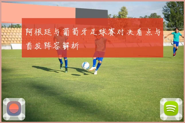 阿根廷与葡萄牙足球赛对决看点与首发阵容解析