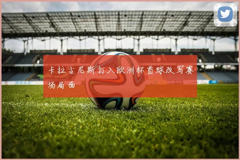 卡拉古尼斯打入欧洲杯首球改写赛场局面