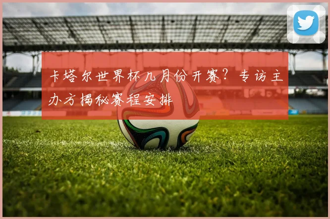 卡塔尔世界杯几月份开赛？专访主办方揭秘赛程安排