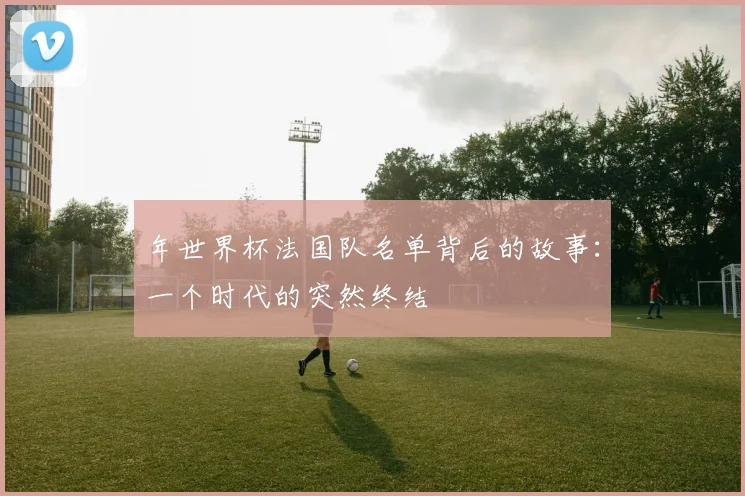 年世界杯法国队名单背后的故事：一个时代的突然终结