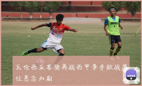 瓦伦西亚客场再战西甲争夺欧战席位悬念加剧
