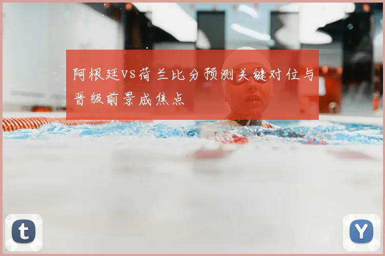 阿根廷vs荷兰比分预测关键对位与晋级前景成焦点