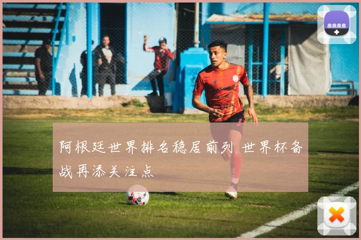 阿根廷世界排名稳居前列 世界杯备战再添关注点