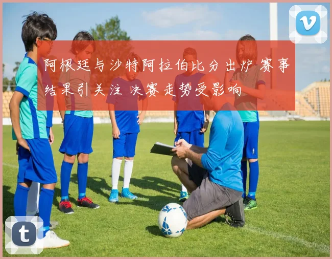阿根廷与沙特阿拉伯比分出炉 赛事结果引关注 决赛走势受影响