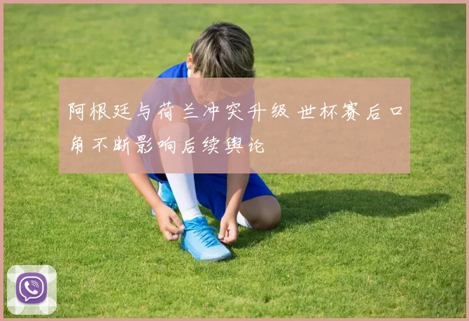 阿根廷与荷兰冲突升级 世杯赛后口角不断影响后续舆论