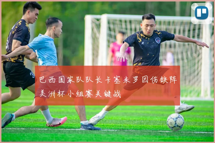 巴西国家队队长卡塞米罗因伤缺阵美洲杯小组赛关键战