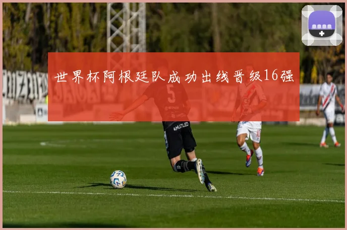 世界杯阿根廷队成功出线晋级16强