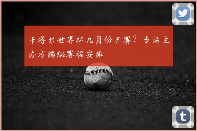 卡塔尔世界杯几月份开赛？专访主办方揭秘赛程安排