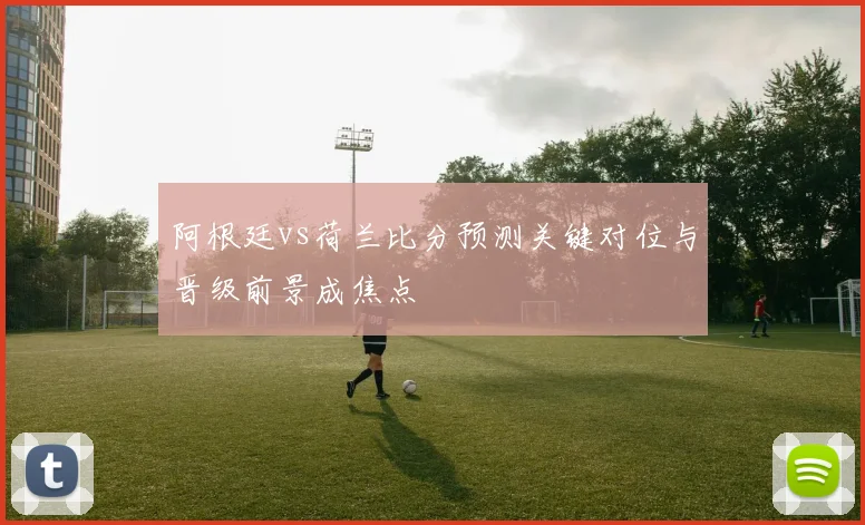 阿根廷vs荷兰比分预测关键对位与晋级前景成焦点