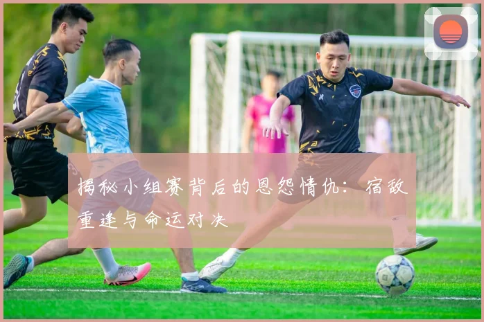 揭秘小组赛背后的恩怨情仇：宿敌重逢与命运对决