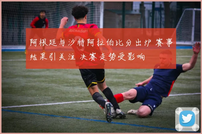 阿根廷与沙特阿拉伯比分出炉 赛事结果引关注 决赛走势受影响