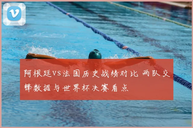 阿根廷vs法国历史战绩对比 两队交锋数据与世界杯决赛看点