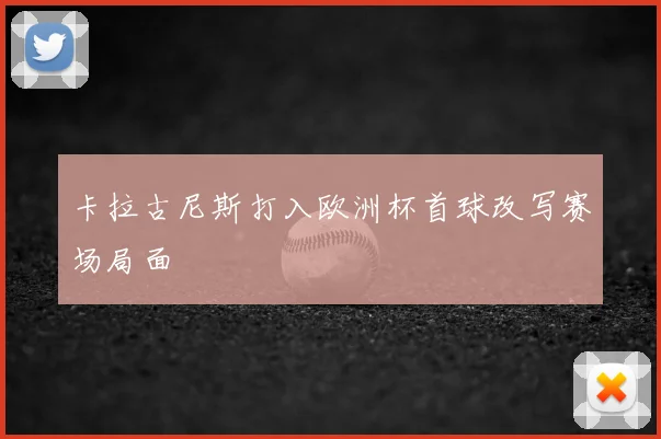 卡拉古尼斯打入欧洲杯首球改写赛场局面